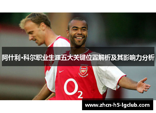 阿什利·科尔职业生涯五大关键位置解析及其影响力分析 阿什利·科尔职业生涯五大关键位置解析及其影响力分析