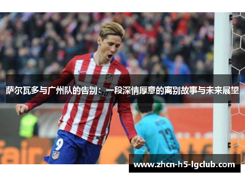萨尔瓦多与广州队的告别：一段深情厚意的离别故事与未来展望