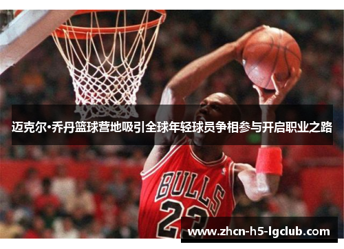 迈克尔·乔丹篮球营地吸引全球年轻球员争相参与开启职业之路