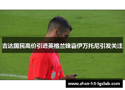 吉达国民高价引进英格兰锋霸伊万托尼引发关注 吉达国民高价引进英格兰锋霸伊万托尼引发关注