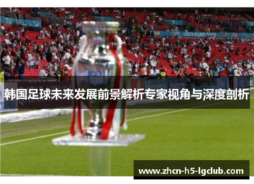 韩国足球未来发展前景解析专家视角与深度剖析 韩国足球未来发展前景解析专家视角与深度剖析