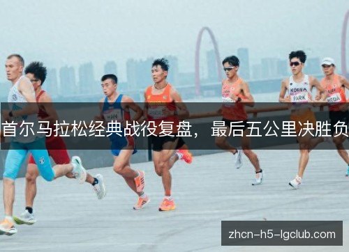 首尔马拉松经典战役复盘,最后五公里决胜负 首尔马拉松经典战役复盘,最后五公里决胜负